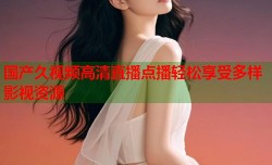 国产久视频高清直播点播轻松享受多样影视资源