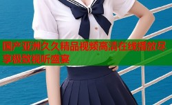 国产亚洲久久精品视频高清在线播放尽享极致视听盛宴
