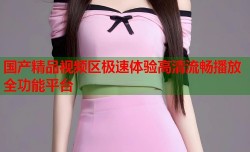 国产精品视频区极速体验高清流畅播放全功能平台