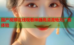 国产视频在线观看神器高清流畅无广告体验