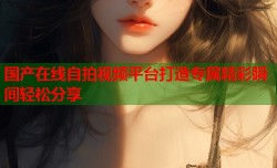 国产在线自拍视频平台打造专属精彩瞬间轻松分享