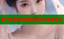 国产明星福利视频精选高清无限畅享