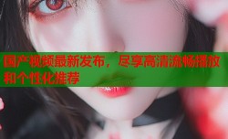 国产视频最新发布，尽享高清流畅播放和个性化推荐