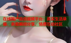 在线国产情侣视频平台：真实生活录像，亲密瞬间分享，情感互动社区