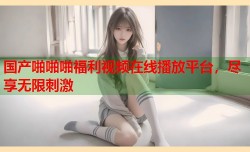 国产啪啪啪福利视频在线播放平台，尽享无限刺激