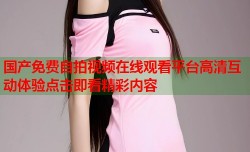 国产免费自拍视频在线观看平台高清互动体验点击即看精彩内容