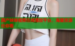 国产妹妹视频在线播放平台，海量资源任你看