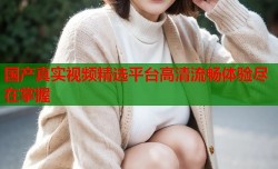 国产真实视频精选平台高清流畅体验尽在掌握