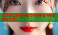 国产真实露脸3p视频播放平台精彩呈现精彩体验