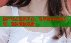 国产综合视频平台，尽享精彩影视内容，随时随地观看