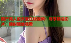 国产男人的天堂在线视频：尽享精选影片，随时随地观看