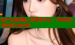国产在线视频人妖直播平台：尽享精彩视频和互动体验