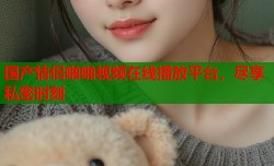 国产情侣啪啪视频在线播放平台，尽享私密时刻