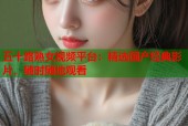 五十路熟女视频平台：精选国产经典影片，随时随地观看