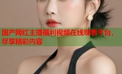 国产网红主播福利视频在线观看平台，尽享精彩内容