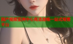 国产视频亚洲中心高清流畅一站式观看平台