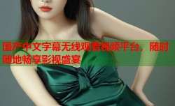 国产中文字幕无线观看视频平台，随时随地畅享影视盛宴