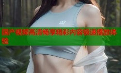 国产视频高清畅享精彩内容极速播放体验