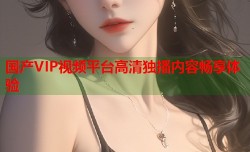 国产VIP视频平台高清独播内容畅享体验