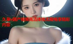 久草v国产视频高清体验无限畅享精彩内容