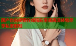 国产自拍视频在线精彩呈现高清体验尽享私密时刻
