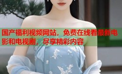 国产福利视频网站，免费在线看最新电影和电视剧，尽享精彩内容