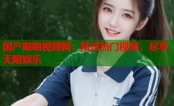 国产啪啪视频网：精选热门视频，尽享无限娱乐