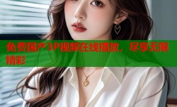 免费国产3P视频在线播放，尽享无限精彩