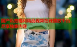 国产私拍福利精品视频在线播放平台，尽享独家内容