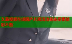 久草视频在线国产片高清流畅免费看精彩不断