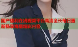 国产福利在线视频平台高清全长每日更新畅享海量精彩内容