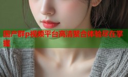 国产群p视频平台高清聚合体验尽在掌握