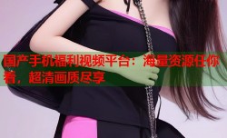 国产手机福利视频平台：海量资源任你看，超清画质尽享