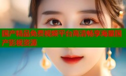 国产精品免费视频平台高清畅享海量国产影视资源