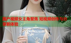 国产视频女主角聚焦 短视频创作与分享新体验