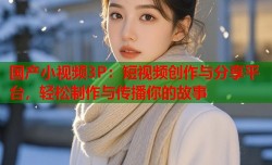 国产小视频3P：短视频创作与分享平台，轻松制作与传播你的故事