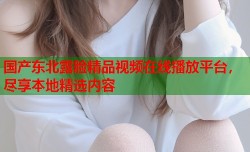 国产东北露脸精品视频在线播放平台，尽享本地精选内容