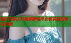 国产真实夫妇视频精选平台真实互动精彩不断
