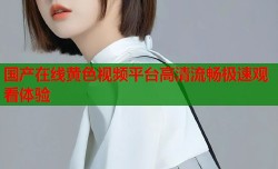 国产在线黄色视频平台高清流畅极速观看体验