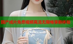 国产成片免费视频高清无限畅享新体验