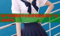 国产视频精选平台免费观看高清无广告流畅体验