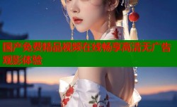 国产免费精品视频在线畅享高清无广告观影体验
