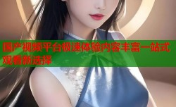 国产视频平台极速体验内容丰富一站式观看新选择