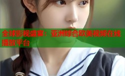 全球影视盛宴：亚洲综合欧美视频在线播放平台