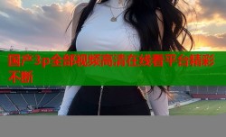国产3p全部视频高清在线看平台精彩不断