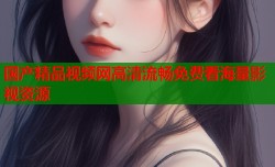 国产精品视频网高清流畅免费看海量影视资源