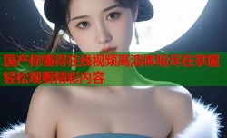 国产你懂得在线视频高清体验尽在掌握轻松观看精彩内容