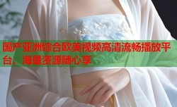 国产亚洲综合欧美视频高清流畅播放平台，海量资源随心享
