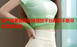 国产喷潮视频在线播放平台精彩不断尽享激情体验