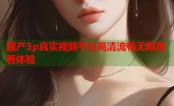 国产3p真实视频平台高清流畅无限观看体验